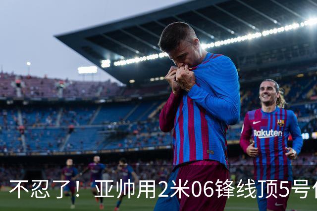 不忍了！亚帅用2米06锋线顶5号位，弃用焦泊乔，王洪泽退步明显！