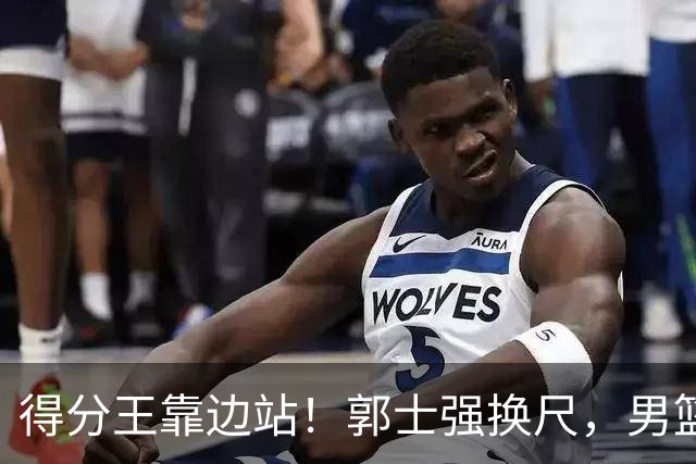 得分王靠边站！郭士强换尺，男篮大洗牌！