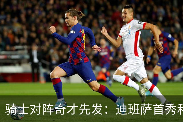 骑士对阵奇才先发：迪班萨首秀&浓眉&吹杨vs哈登&米切尔