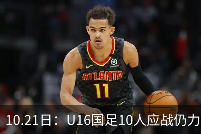 10.21日：U16国足10人应战仍力克阿曼，两战积6分暂列小组第一，出线形势大好